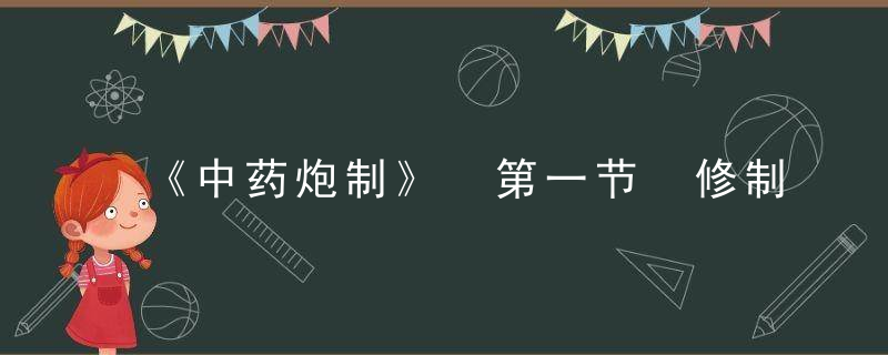 《中药炮制》 第一节　修制，中药炮制学中药饮片执业药师继续教育